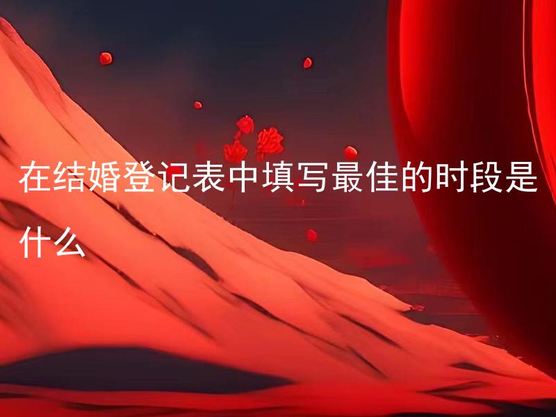 在结婚登记表中填写最佳的时段是什么