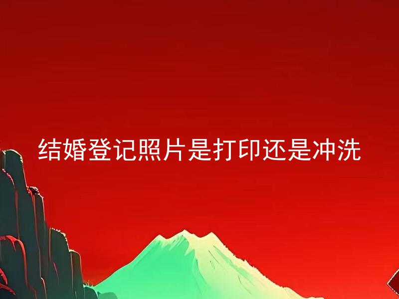 结婚登记照片是打印还是冲洗