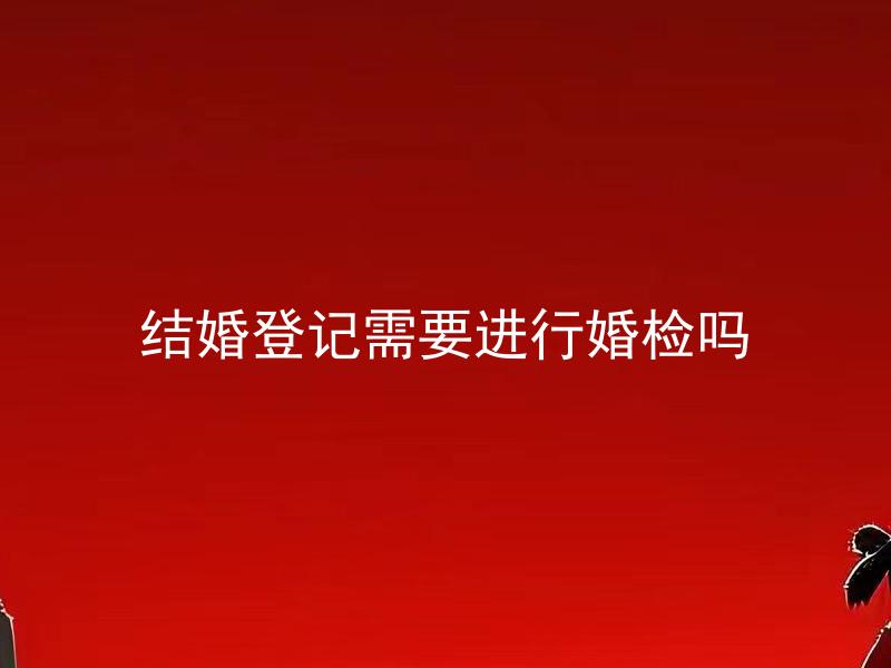 结婚登记需要进行婚检吗