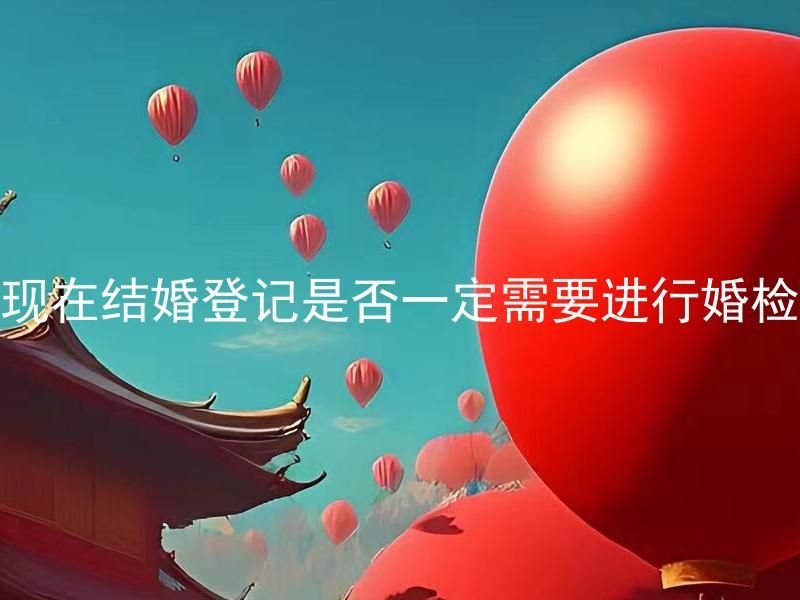 现在结婚登记是否一定需要进行婚检
