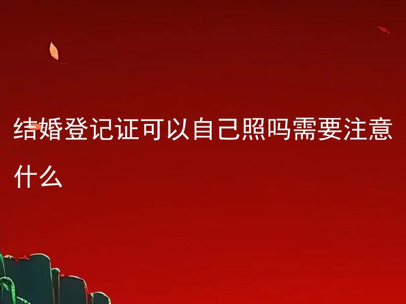 结婚登记证可以自己照吗需要注意什么