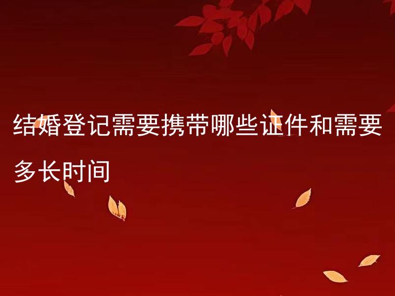 结婚登记需要携带哪些证件和需要多长时间 结婚登记需要携带哪些证件和需要多长时间？办理结婚登记的步骤和流程是什么？