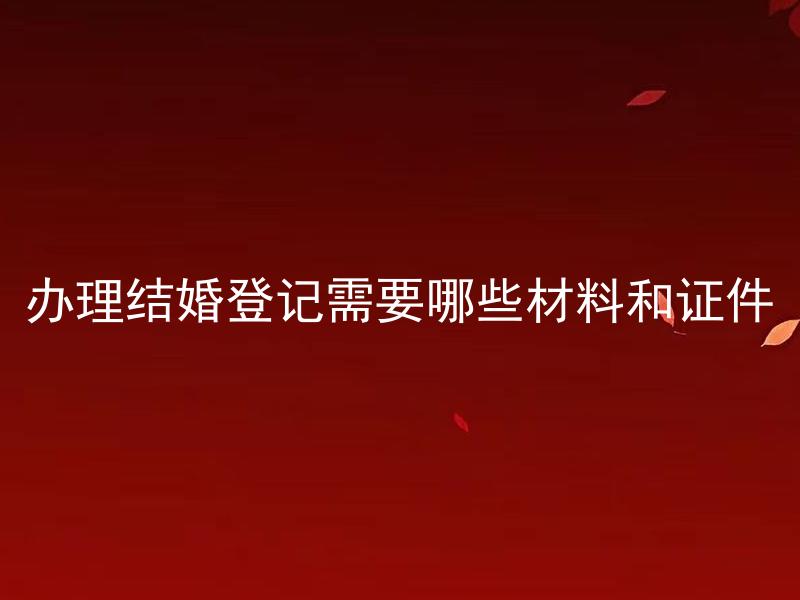 办理结婚登记需要哪些材料和证件