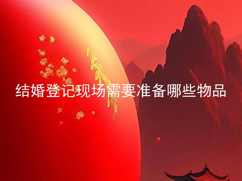 结婚登记现场需要准备哪些物品