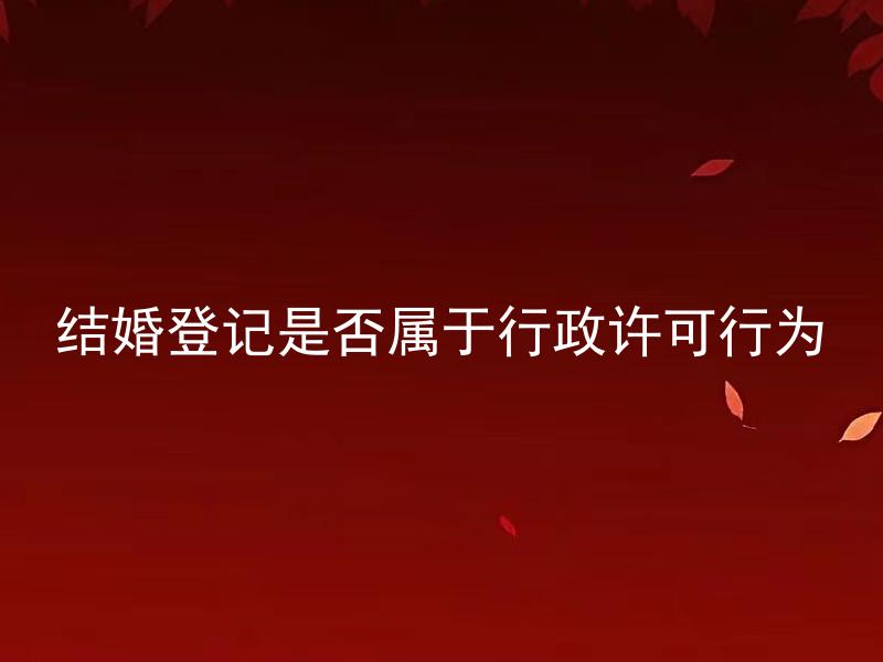 结婚登记是否属于行政许可行为 结婚登记是属于行政许可行为吗？