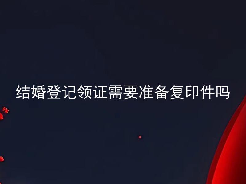结婚登记领证需要准备复印件吗