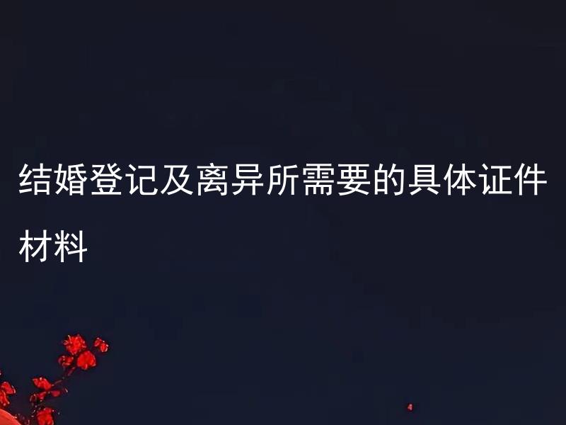 结婚登记及离异所需要的具体证件材料