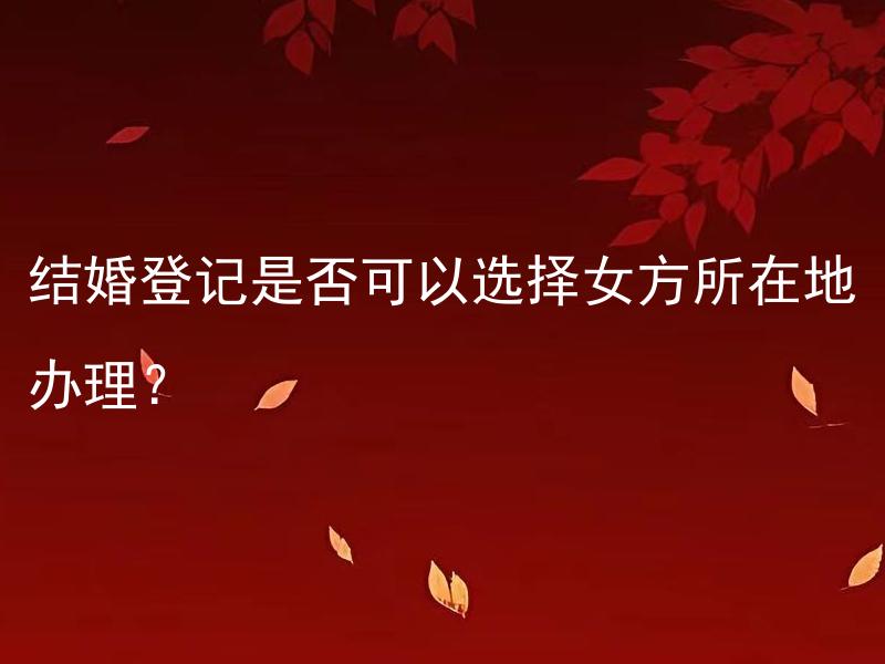 结婚登记是否可以选择女方所在地办理？