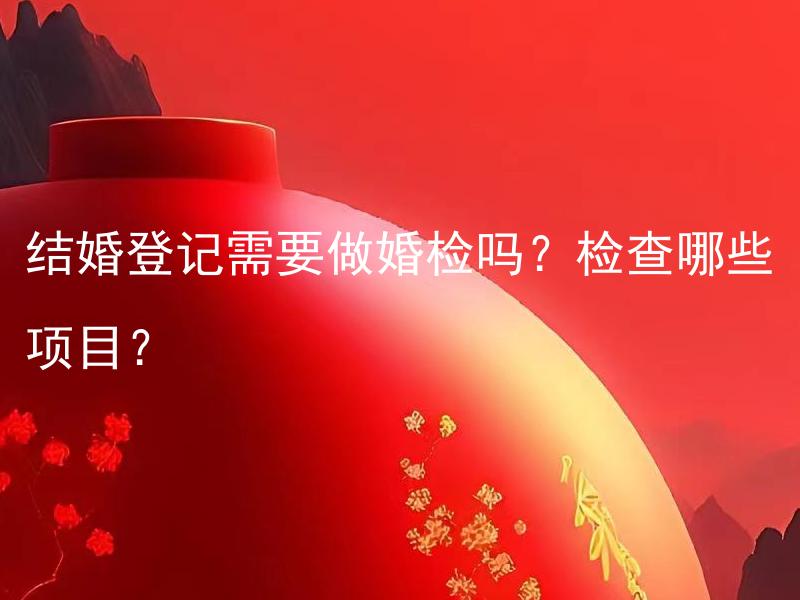 结婚登记需要做婚检吗？检查哪些项目？