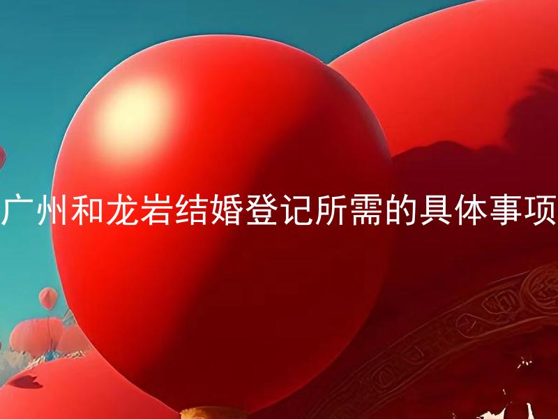 广州和龙岩结婚登记所需的具体事项