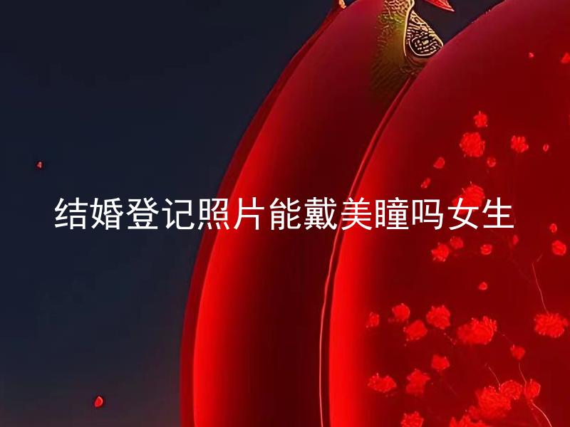 结婚登记照片能戴美瞳吗女生 结婚登记时可以戴隐形眼镜吗？