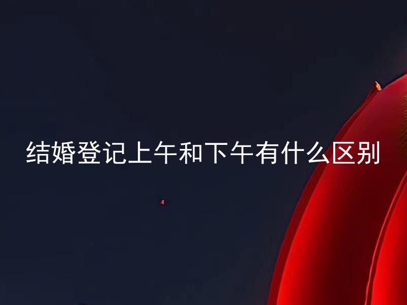结婚登记上午和下午有什么区别