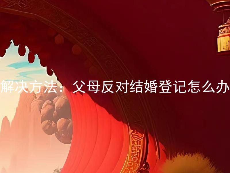 解决方法：父母反对结婚登记怎么办
