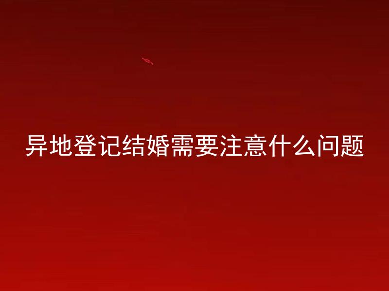 异地登记结婚需要注意什么问题