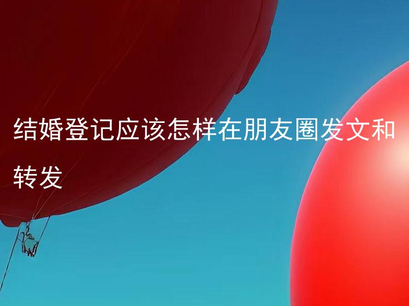 结婚登记应该怎样在朋友圈发文和转发