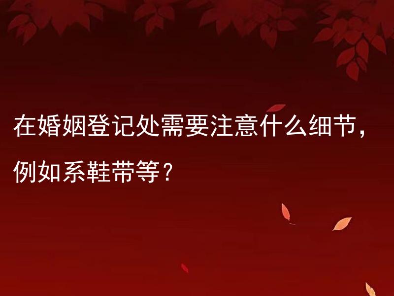 在婚姻登记处需要注意什么细节，例如系鞋带等？