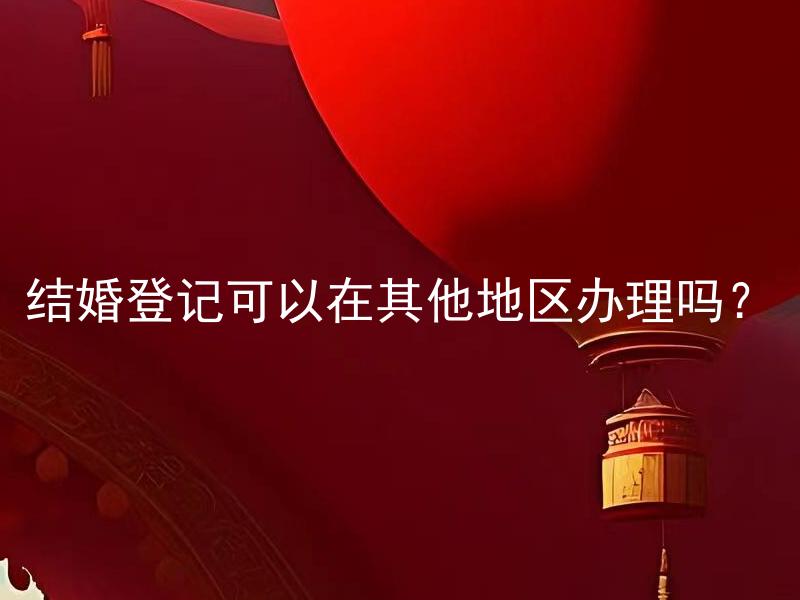 结婚登记可以在其他地区办理吗？