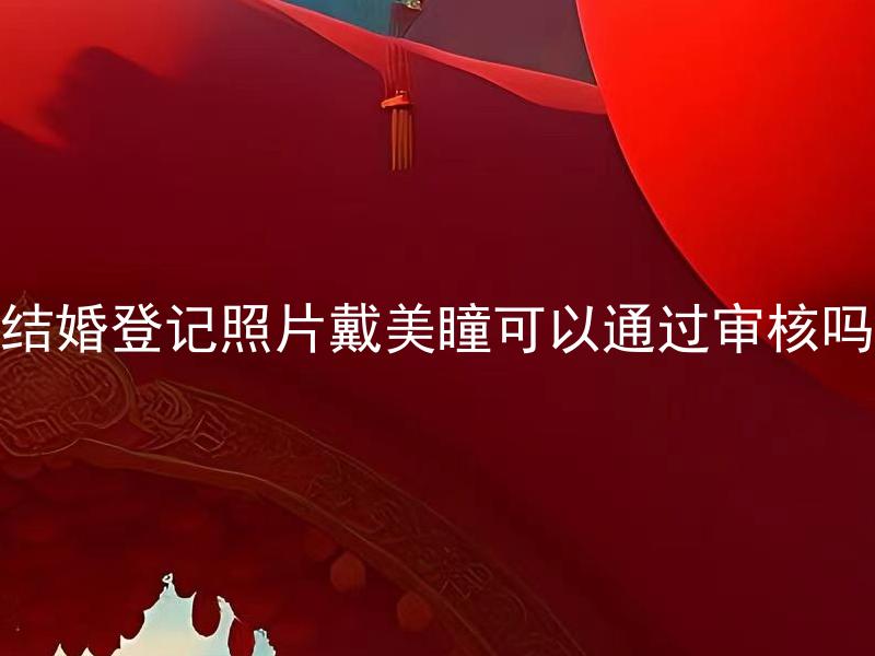 结婚登记照片戴美瞳可以通过审核吗