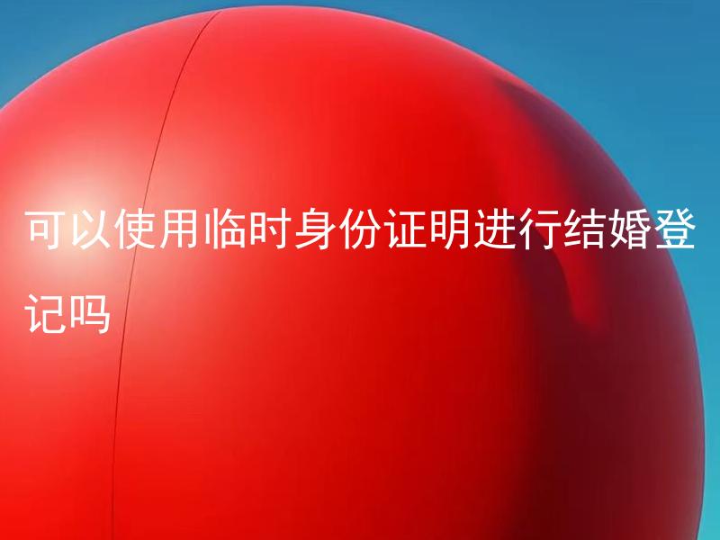 可以使用临时身份证明进行结婚登记吗