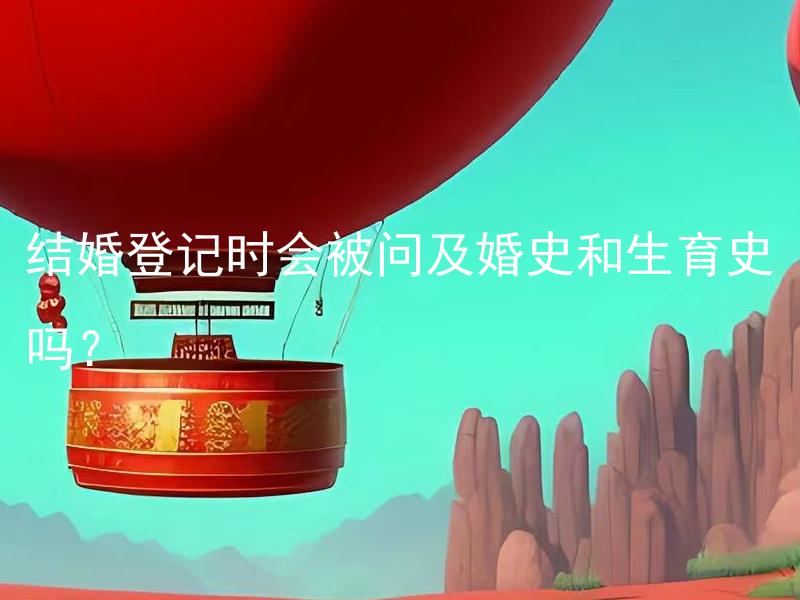 结婚登记时会被问及婚史和生育史吗？ 结婚登记时需要填写婚史和生育史的详细信息吗？