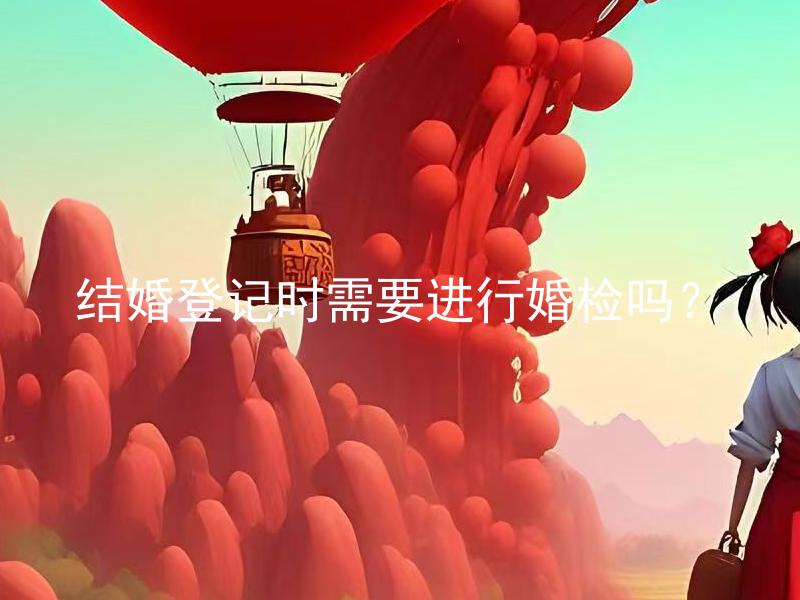 结婚登记时需要进行婚检吗？