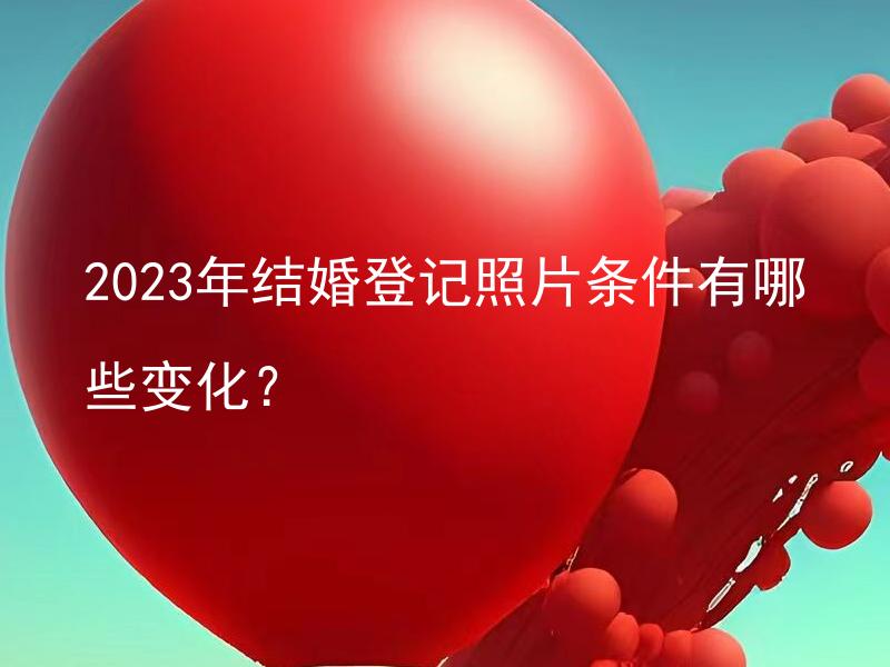 2023年结婚登记照片条件有哪些变化？ 2023年结婚照片需符合怎样的标准？