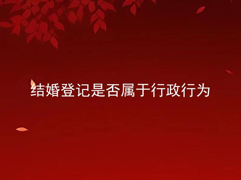 结婚登记是否属于行政行为 结婚登记的程序及申请要求是怎样的？