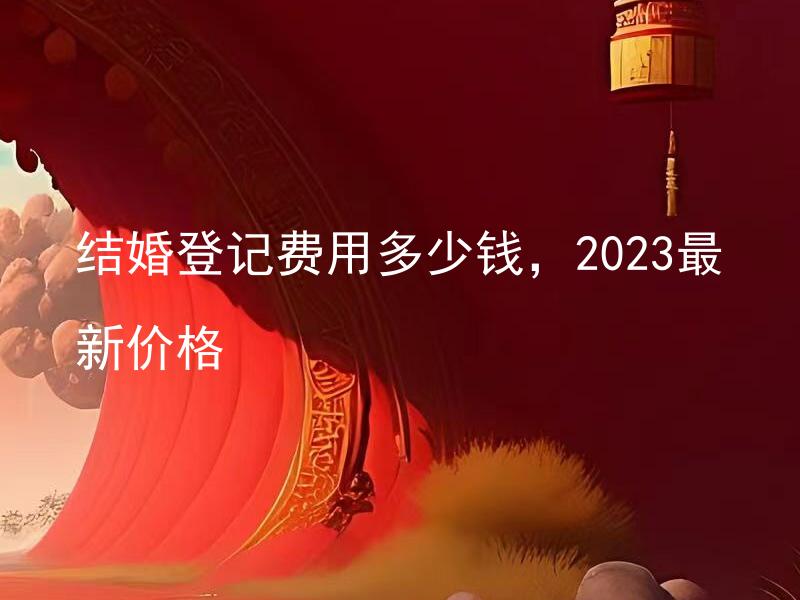 结婚登记费用多少钱，2023最新价格