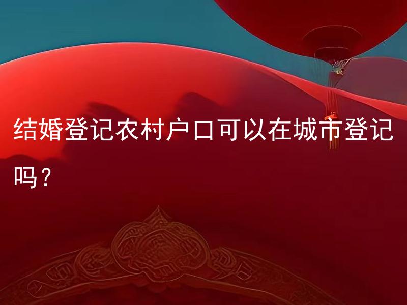 结婚登记农村户口可以在城市登记吗？