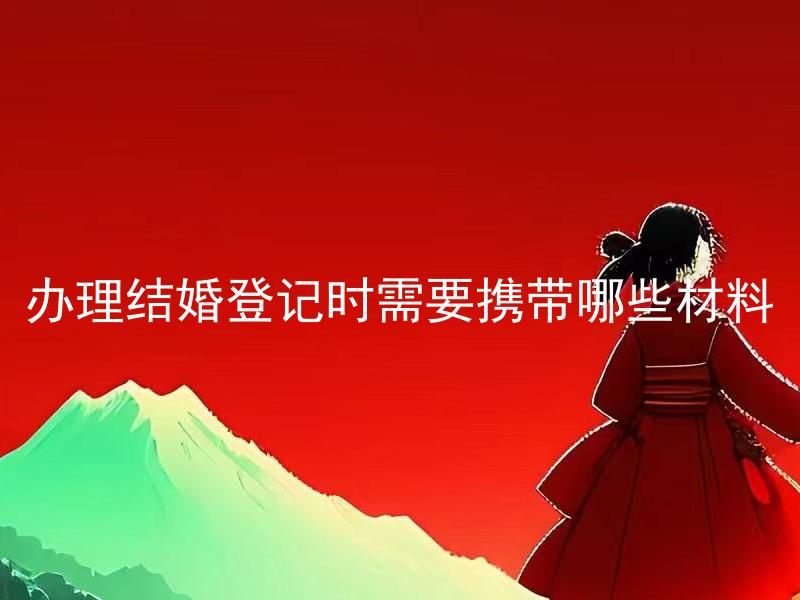 办理结婚登记时需要携带哪些材料 结婚登记需要准备哪些资料？