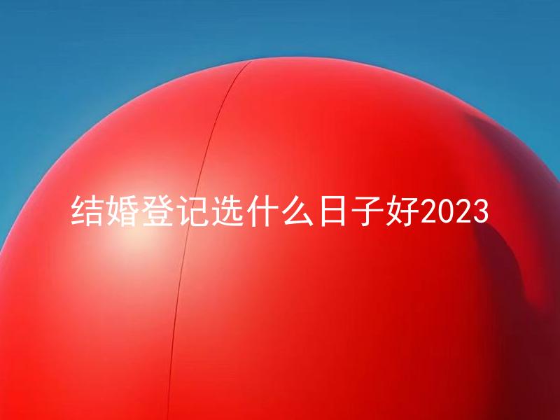 结婚登记选什么日子好2023 如何选择适合的结婚登记日期？