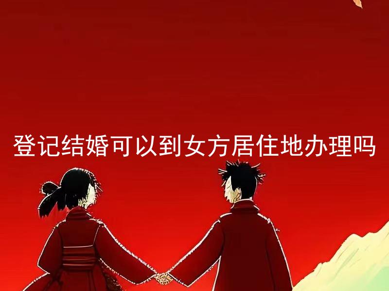 登记结婚可以到女方居住地办理吗 男方需要到女方居住地办理登记结婚吗？