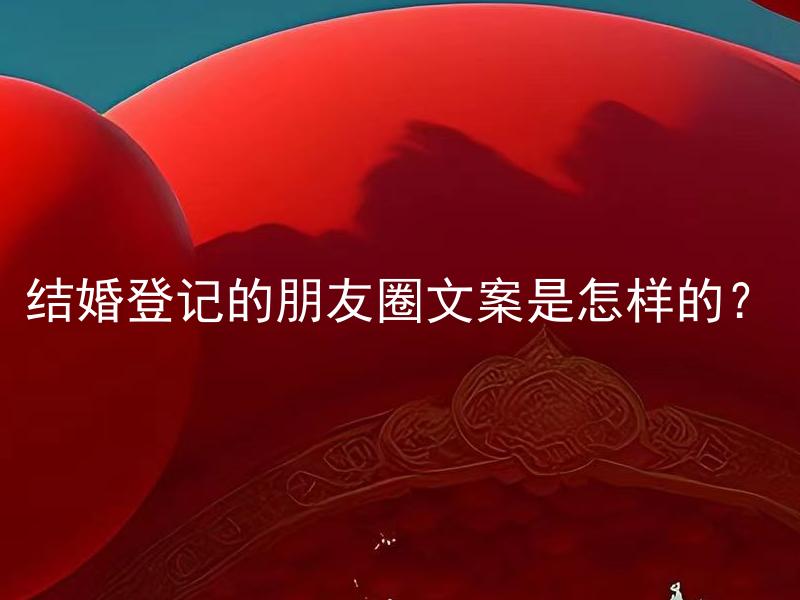 结婚登记的朋友圈文案是怎样的？ 结婚登记的朋友圈文案该注意哪些细节？