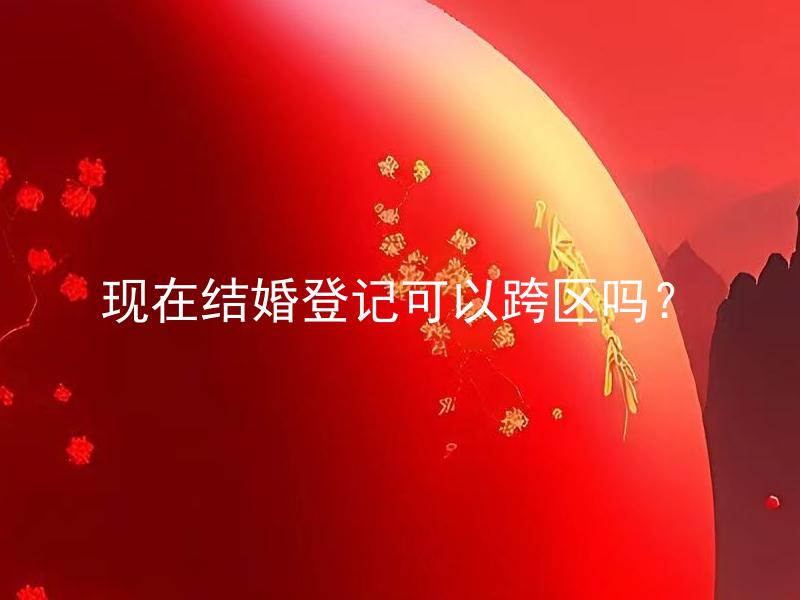 现在结婚登记可以跨区吗？ 现在结婚登记需要携带哪些材料？