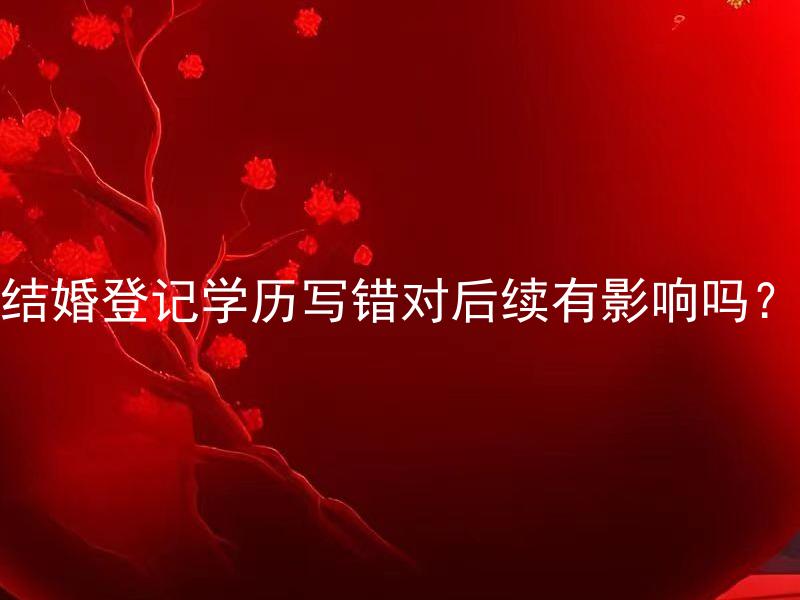 结婚登记学历写错对后续有影响吗？ 结婚登记学历填错可以修改吗？