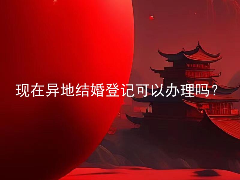 现在异地结婚登记可以办理吗？ 异地结婚登记需要哪些手续和文件？