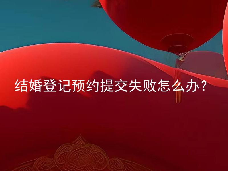 结婚登记预约提交失败怎么办？ 结婚登记预约提交失败的原因有哪些？