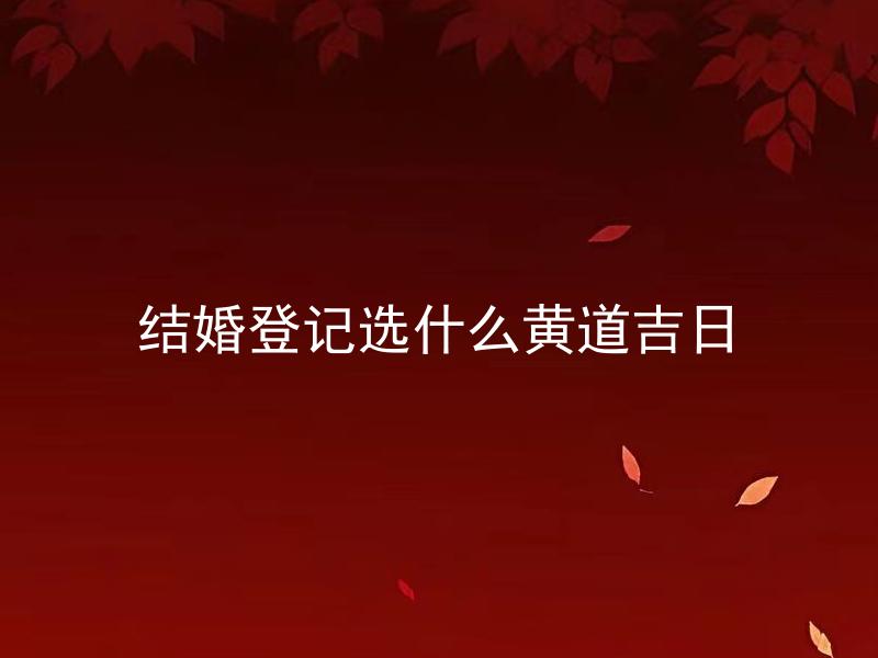 结婚登记选什么黄道吉日 如何挑选适合自己的结婚黄道吉日？