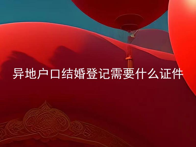 异地户口结婚登记需要什么证件 异地户口结婚登记需要准备哪些具体证明文件？