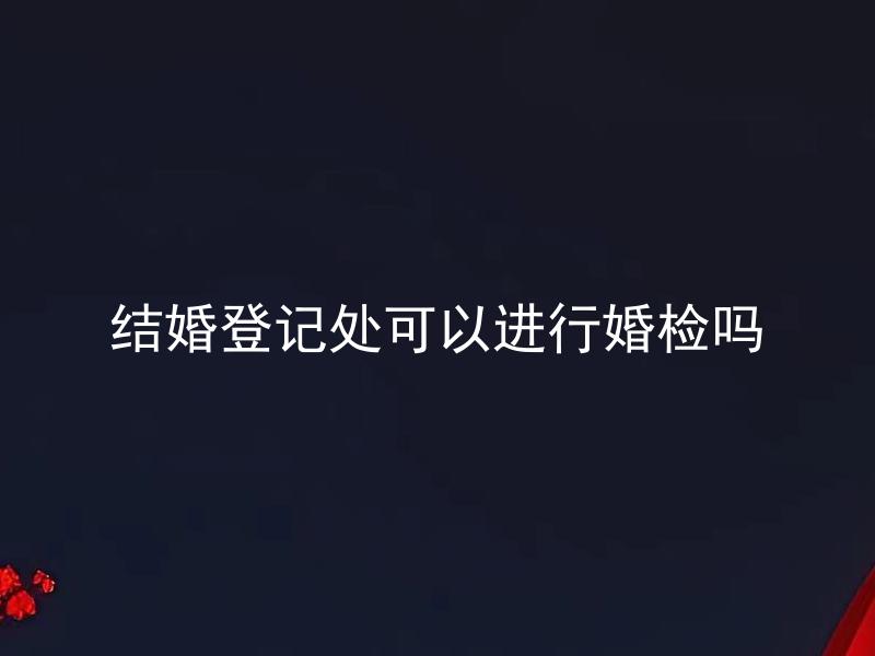 结婚登记处可以进行婚检吗 结婚登记常见问题有哪些？