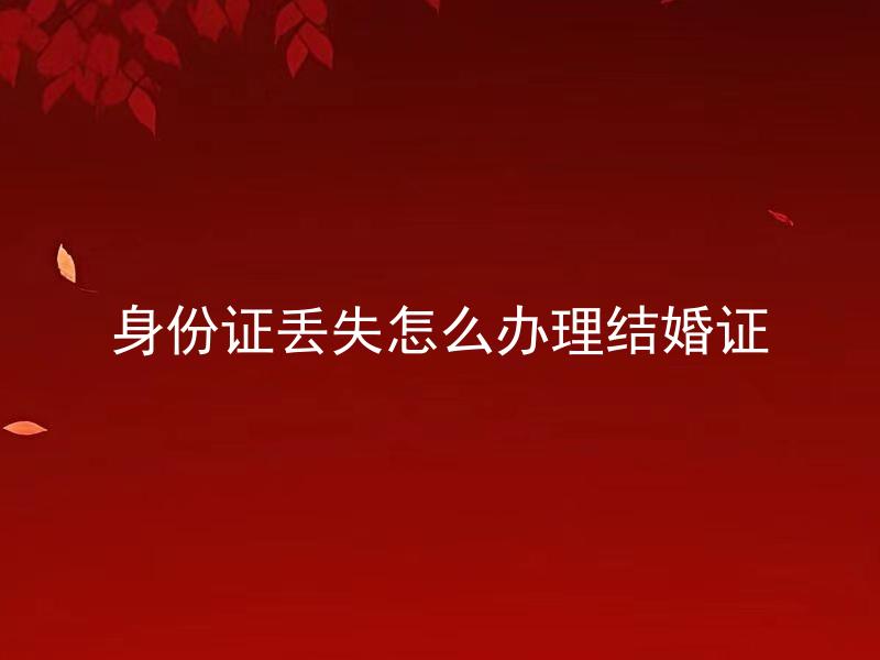 身份证丢失怎么办理结婚证 身份证丢失可以换证，那结婚证需要重新办理吗？