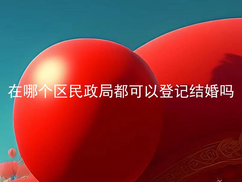 在哪个区民政局都可以登记结婚吗 不同区域结婚登记需要准备哪些材料？