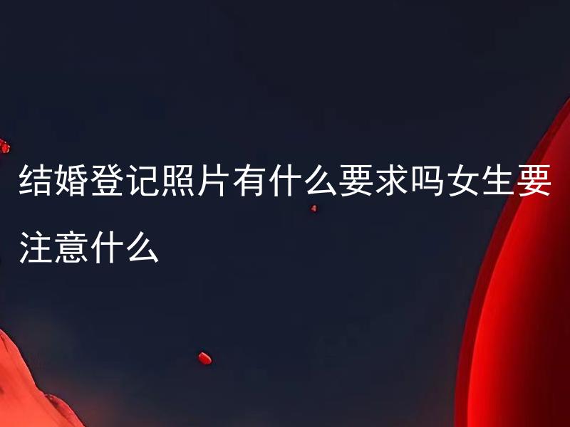 结婚登记照片有什么要求吗女生要注意什么 女生结婚登记照片需要化妆吗，有哪些妆容推荐？