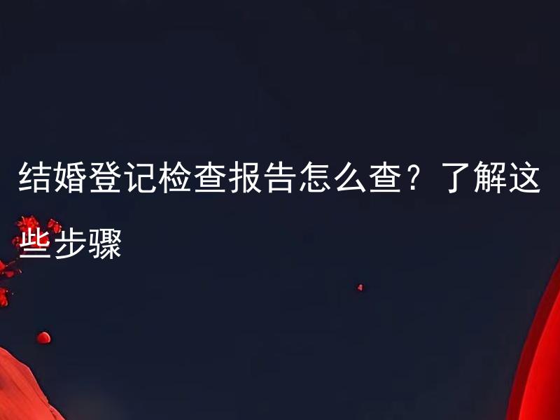 结婚登记检查报告怎么查？了解这些步骤 结婚登记检查报告需要提交哪些材料，如何查看审核进度？