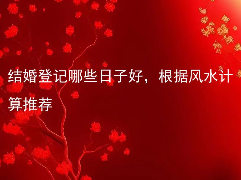 结婚登记哪些日子好，根据风水计算推荐 结婚仪式中哪些环节需注意礼仪，在婚庆策划中怎样体现新人个性？