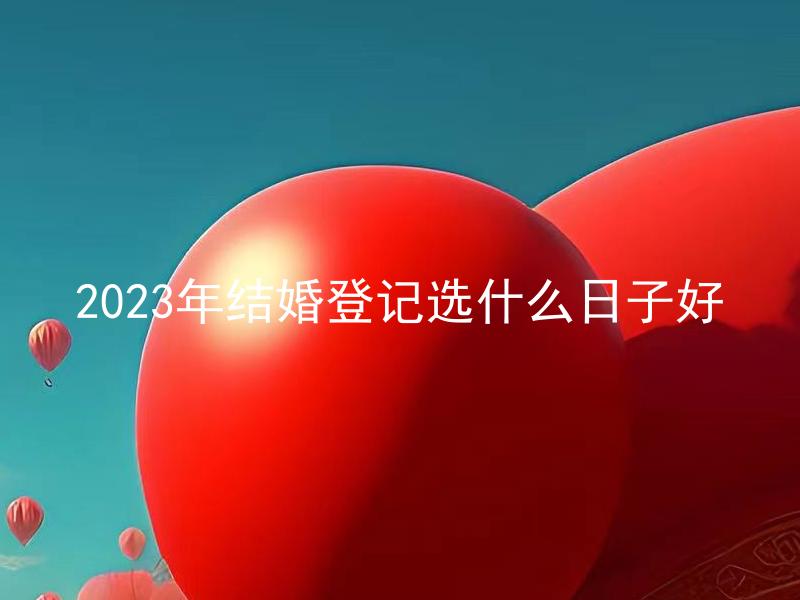 2023年结婚登记选什么日子好 结婚登记选定的日子是否需要考虑星座和命理因素？