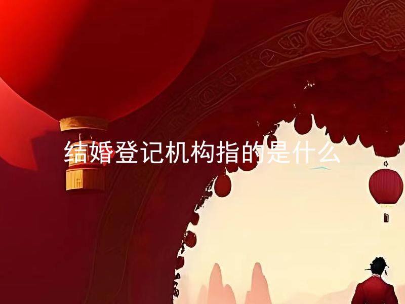 结婚登记机构指的是什么 结婚登记机构有哪些具体的职责和服务内容？