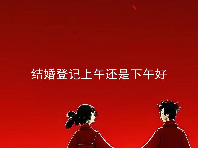 结婚登记上午还是下午好 结婚登记上午和下午有什么不同？