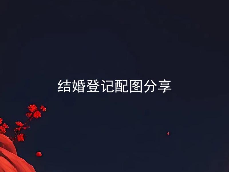 结婚登记配图分享 结婚登记需要上传哪些配图？