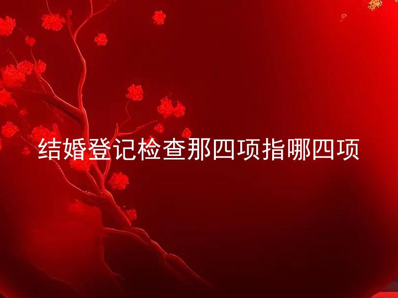 结婚登记检查那四项指哪四项 结婚登记四项指什么？